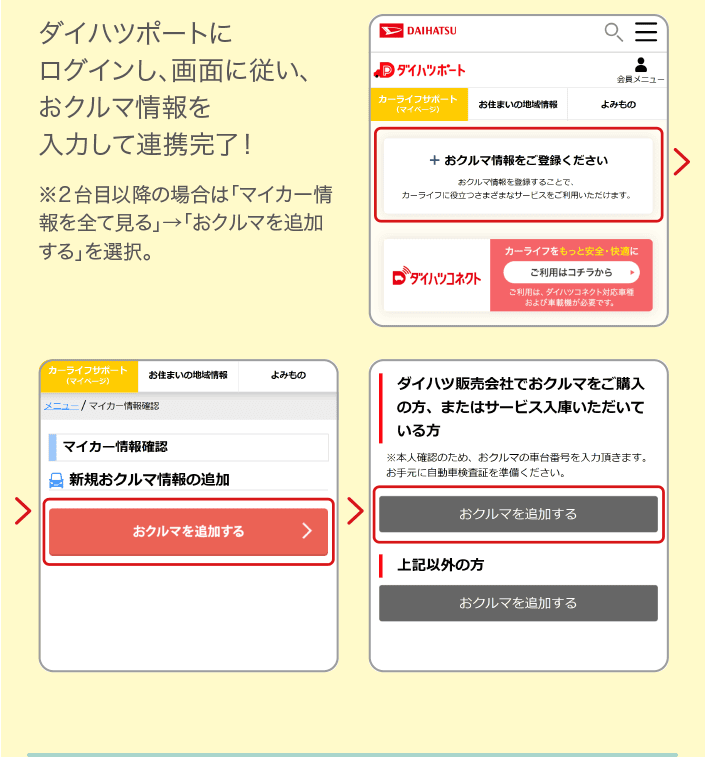 ダイハツポートにログインし、画面に従い、おクルマ情報を入力して連携完了！ ※２台目以降の場合は「マイカー情報を全て見る」→「おクルマを追加する」を選択。